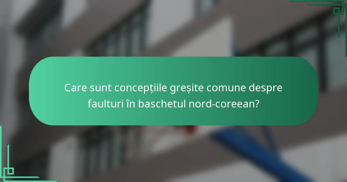 Care sunt concepțiile greșite comune despre faulturi în baschetul nord-coreean?